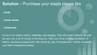Solution – Purchase your staple pieces like
– Suits
– Dress shoes
– Outerwear
Focus in on classic colors, materials, and designs. This will project maturity as well
as save you a lot of money in the long run. After you have a strong foundation of
basics, feel free to experiment with trends by way of accessories, t-shirts, sneakers,
and other inexpensive pieces.
 