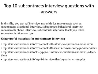 Top 10 subcontracts interview questions with
answers
In this file, you can ref interview materials for subcontracts such as,
subcontracts situational interview, subcontracts behavioral interview,
subcontracts phone interview, subcontracts interview thank you letter,
subcontracts interview tips …
Other useful materials for subcontracts interview:
• topinterviewquestions.info/free-ebook-80-interview-questions-and-answers
• topinterviewquestions.info/free-ebook-18-secrets-to-win-every-job-interviews
• topinterviewquestions.info/13-types-of-interview-questions-and-how-to-face-
them
• topinterviewquestions.info/top-8-interview-thank-you-letter-samples
 