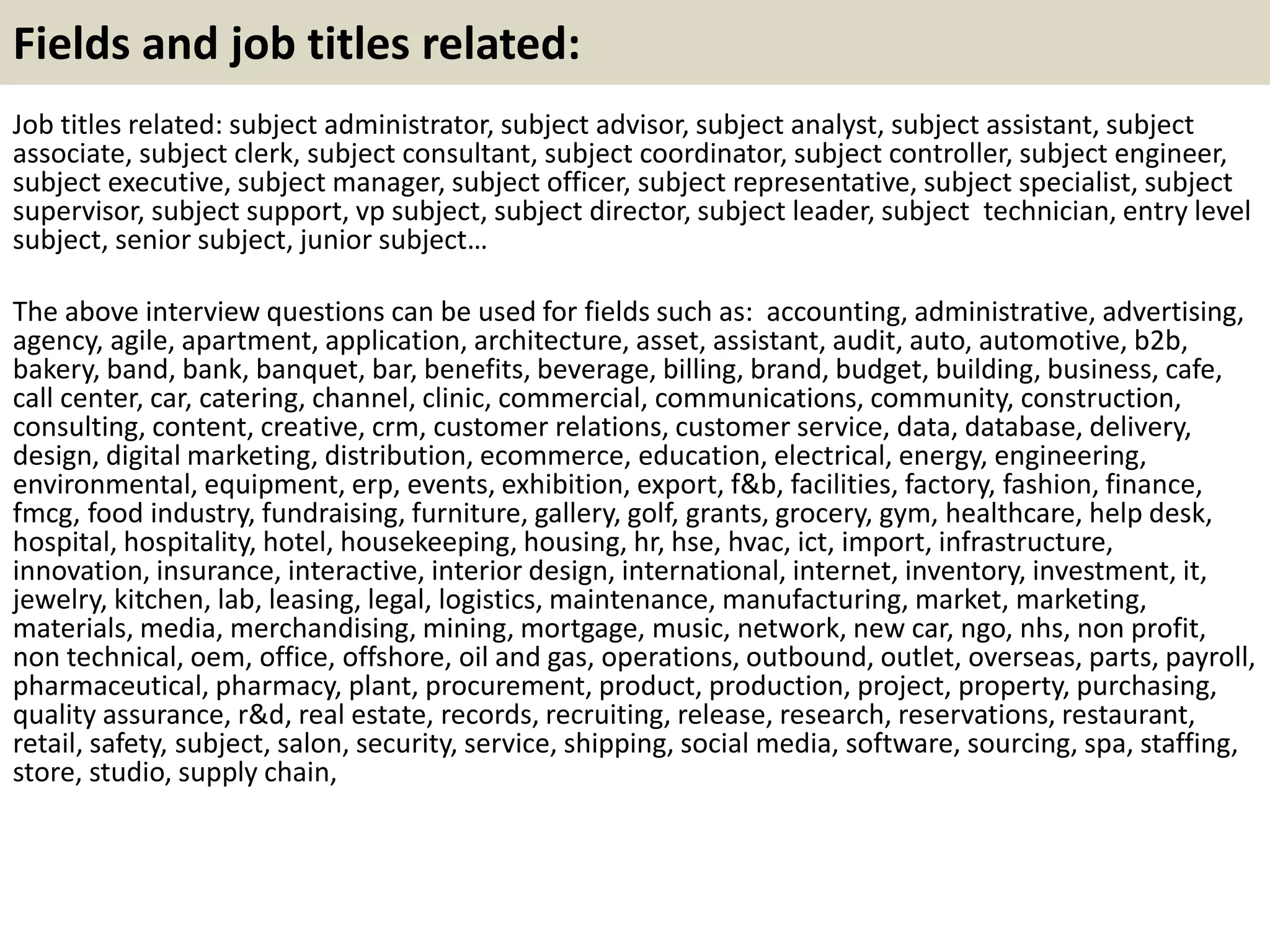 Fields and job titles related:
Job titles related: subject administrator, subject advisor, subject analyst, subject assistant, subject
associate, subject clerk, subject consultant, subject coordinator, subject controller, subject engineer,
subject executive, subject manager, subject officer, subject representative, subject specialist, subject
supervisor, subject support, vp subject, subject director, subject leader, subject technician, entry level
subject, senior subject, junior subject…
The above interview questions can be used for fields such as: accounting, administrative, advertising,
agency, agile, apartment, application, architecture, asset, assistant, audit, auto, automotive, b2b,
bakery, band, bank, banquet, bar, benefits, beverage, billing, brand, budget, building, business, cafe,
call center, car, catering, channel, clinic, commercial, communications, community, construction,
consulting, content, creative, crm, customer relations, customer service, data, database, delivery,
design, digital marketing, distribution, ecommerce, education, electrical, energy, engineering,
environmental, equipment, erp, events, exhibition, export, f&b, facilities, factory, fashion, finance,
fmcg, food industry, fundraising, furniture, gallery, golf, grants, grocery, gym, healthcare, help desk,
hospital, hospitality, hotel, housekeeping, housing, hr, hse, hvac, ict, import, infrastructure,
innovation, insurance, interactive, interior design, international, internet, inventory, investment, it,
jewelry, kitchen, lab, leasing, legal, logistics, maintenance, manufacturing, market, marketing,
materials, media, merchandising, mining, mortgage, music, network, new car, ngo, nhs, non profit,
non technical, oem, office, offshore, oil and gas, operations, outbound, outlet, overseas, parts, payroll,
pharmaceutical, pharmacy, plant, procurement, product, production, project, property, purchasing,
quality assurance, r&d, real estate, records, recruiting, release, research, reservations, restaurant,
retail, safety, subject, salon, security, service, shipping, social media, software, sourcing, spa, staffing,
store, studio, supply chain,
 