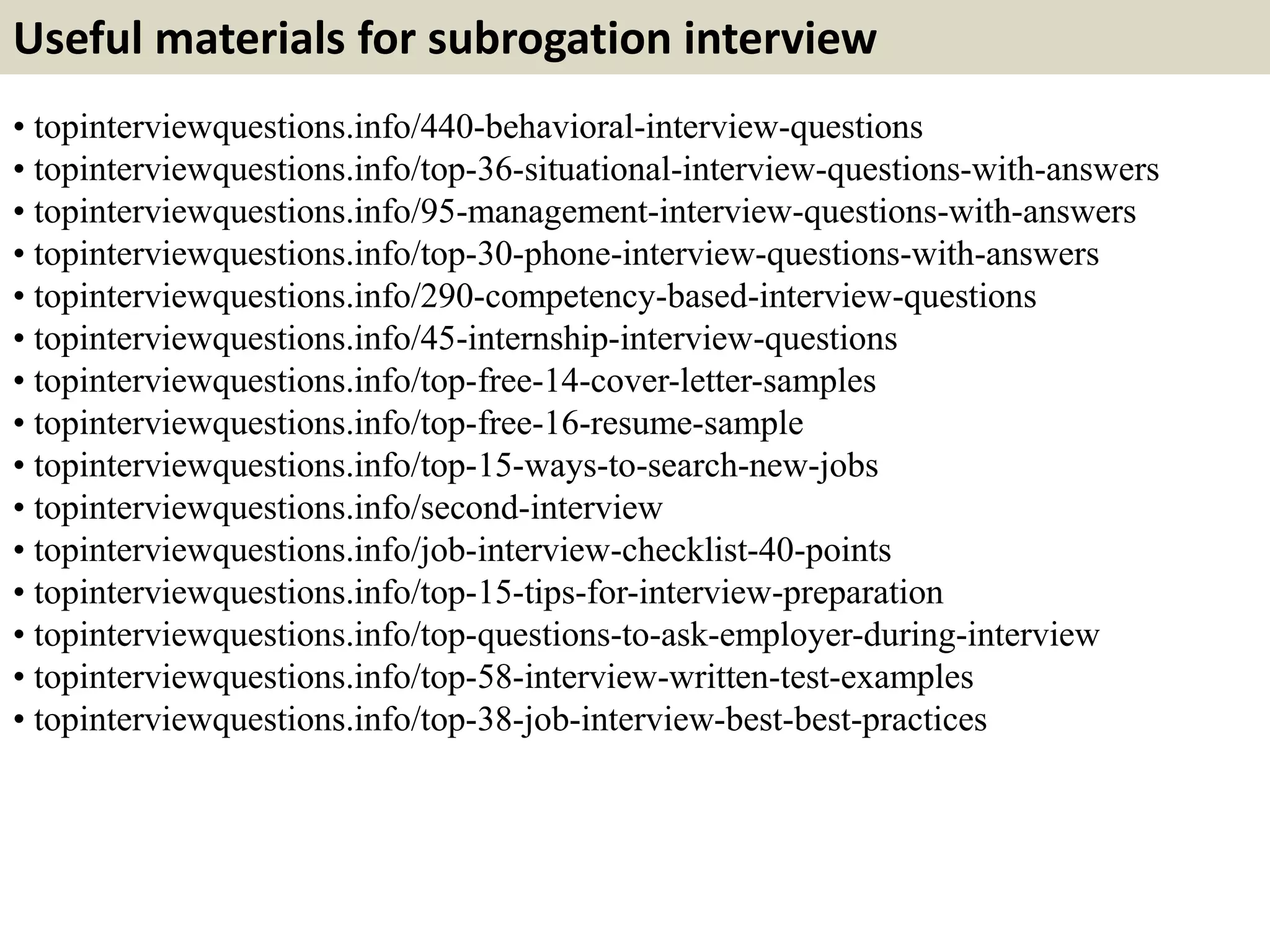 Useful materials for subrogation interview
• topinterviewquestions.info/440-behavioral-interview-questions
• topinterviewquestions.info/top-36-situational-interview-questions-with-answers
• topinterviewquestions.info/95-management-interview-questions-with-answers
• topinterviewquestions.info/top-30-phone-interview-questions-with-answers
• topinterviewquestions.info/290-competency-based-interview-questions
• topinterviewquestions.info/45-internship-interview-questions
• topinterviewquestions.info/top-free-14-cover-letter-samples
• topinterviewquestions.info/top-free-16-resume-sample
• topinterviewquestions.info/top-15-ways-to-search-new-jobs
• topinterviewquestions.info/second-interview
• topinterviewquestions.info/job-interview-checklist-40-points
• topinterviewquestions.info/top-15-tips-for-interview-preparation
• topinterviewquestions.info/top-questions-to-ask-employer-during-interview
• topinterviewquestions.info/top-58-interview-written-test-examples
• topinterviewquestions.info/top-38-job-interview-best-best-practices
 