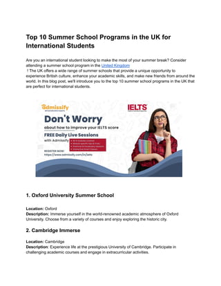 Top 10 Summer School Programs in the UK for
International Students
Are you an international student looking to make the most of your summer break? Consider
attending a summer school program in the United Kingdom
! The UK offers a wide range of summer schools that provide a unique opportunity to
experience British culture, enhance your academic skills, and make new friends from around the
world. In this blog post, we'll introduce you to the top 10 summer school programs in the UK that
are perfect for international students.
1. Oxford University Summer School
Location: Oxford
Description: Immerse yourself in the world-renowned academic atmosphere of Oxford
University. Choose from a variety of courses and enjoy exploring the historic city.
2. Cambridge Immerse
Location: Cambridge
Description: Experience life at the prestigious University of Cambridge. Participate in
challenging academic courses and engage in extracurricular activities.
 