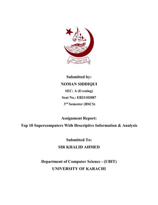 Submitted by:
NOMAN SIDDIQUI
SEC: A (Evening)
Seat No.: EB21102087
3rd
Semester (BSCS)
Assignment Report:
Top 10 Supercomputers With Descriptive Information & Analysis
Submitted To:
SIR KHALID AHMED
Department of Computer Science - (UBIT)
UNIVERSITY OF KARACHI
 