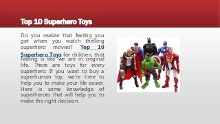 Top 10 Superhero Toys
Do you realize that feeling you
get when you watch thrilling
superhero movies? Top 10
Superhero Toys for children, that
feeling is like we are in original
life. There are toys for every
superhero. If you want to buy a
superhuman toy, we’re here to
help you to make your life easier.
Here is some knowledge of
superheroes that will help you to
make the right decision.
 
