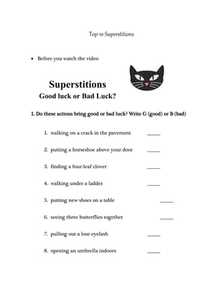 Top 10 Superstitions 
 Before you watch the video 
Superstitions 
Good luck or Bad Luck? 
1. Do these actions bring good or bad luck? Write G (good) or B (bad) 
1. walking on a crack in the pavement _______ 
2. putting a horseshoe above your door _______ 
3. finding a four-leaf clover _______ 
4. walking under a ladder _______ 
5. putting new shoes on a table _______ 
6. seeing three butterflies together _______ 
7. pulling out a lose eyelash _______ 
8. opening an umbrella indoors _______ 
 