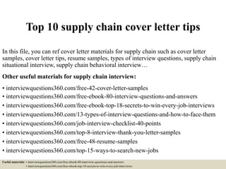 Top 10 supply chain cover letter tips
In this file, you can ref cover letter materials for supply chain such as cover letter
samples, cover letter tips, resume samples, types of interview questions, supply chain
situational interview, supply chain behavioral interview…
Other useful materials for supply chain interview:
• interviewquestions360.com/free-42-cover-letter-samples
• interviewquestions360.com/free-ebook-80-interview-questions-and-answers
• interviewquestions360.com/free-ebook-top-18-secrets-to-win-every-job-interviews
• interviewquestions360.com/13-types-of-interview-questions-and-how-to-face-them
• interviewquestions360.com/job-interview-checklist-40-points
• interviewquestions360.com/top-8-interview-thank-you-letter-samples
• interviewquestions360.com/free-48-resume-samples
• interviewquestions360.com/top-15-ways-to-search-new-jobs
Useful materials: • interviewquestions360.com/free-ebook-80-interview-questions-and-answers
• interviewquestions360.com/free-ebook-top-18-secrets-to-win-every-job-interviews
 