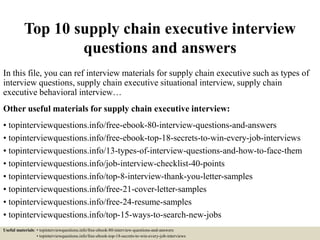 Top 10 supply chain executive interview
questions and answers
In this file, you can ref interview materials for supply chain executive such as types of
interview questions, supply chain executive situational interview, supply chain
executive behavioral interview…
Other useful materials for supply chain executive interview:
• topinterviewquestions.info/free-ebook-80-interview-questions-and-answers
• topinterviewquestions.info/free-ebook-top-18-secrets-to-win-every-job-interviews
• topinterviewquestions.info/13-types-of-interview-questions-and-how-to-face-them
• topinterviewquestions.info/job-interview-checklist-40-points
• topinterviewquestions.info/top-8-interview-thank-you-letter-samples
• topinterviewquestions.info/free-21-cover-letter-samples
• topinterviewquestions.info/free-24-resume-samples
• topinterviewquestions.info/top-15-ways-to-search-new-jobs
Useful materials: • topinterviewquestions.info/free-ebook-80-interview-questions-and-answers
• topinterviewquestions.info/free-ebook-top-18-secrets-to-win-every-job-interviews
 