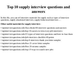 Top 10 supply interview questions and
answers
In this file, you can ref interview materials for supply such as types of interview
questions, supply situational interview, supply behavioral interview…
Other useful materials for supply interview:
• topinterviewquestions.info/free-ebook-80-interview-questions-and-answers
• topinterviewquestions.info/top-18-secrets-to-win-every-job-interviews
• topinterviewquestions.info/13-types-of-interview-questions-and-how-to-face-them
• topinterviewquestions.info/job-interview-checklist-40-points
• topinterviewquestions.info/top-8-interview-thank-you-letter-samples
• topinterviewquestions.info/free-21-cover-letter-samples
• topinterviewquestions.info/free-24-resume-samples
• topinterviewquestions.info/top-15-ways-to-search-new-jobs
 