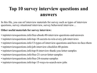 Top 10 survey interview questions and
answers
In this file, you can ref interview materials for survey such as types of interview
questions, survey situational interview, survey behavioral interview…
Other useful materials for survey interview:
• topinterviewquestions.info/free-ebook-80-interview-questions-and-answers
• topinterviewquestions.info/top-18-secrets-to-win-every-job-interviews
• topinterviewquestions.info/13-types-of-interview-questions-and-how-to-face-them
• topinterviewquestions.info/job-interview-checklist-40-points
• topinterviewquestions.info/top-8-interview-thank-you-letter-samples
• topinterviewquestions.info/free-21-cover-letter-samples
• topinterviewquestions.info/free-24-resume-samples
• topinterviewquestions.info/top-15-ways-to-search-new-jobs
 