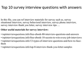 Top 10 survey interview questions with answers
In this file, you can ref interview materials for survey such as, survey
situational interview, survey behavioral interview, survey phone interview,
survey interview thank you letter, survey interview tips …
Other useful materials for survey interview:
• topinterviewquestions.info/free-ebook-80-interview-questions-and-answers
• topinterviewquestions.info/free-ebook-18-secrets-to-win-every-job-interviews
• topinterviewquestions.info/13-types-of-interview-questions-and-how-to-face-
them
• topinterviewquestions.info/top-8-interview-thank-you-letter-samples
 