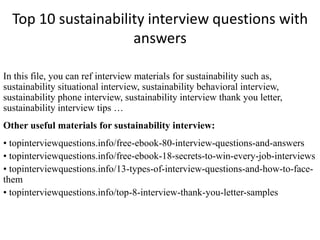 Top 10 sustainability interview questions with
answers
In this file, you can ref interview materials for sustainability such as,
sustainability situational interview, sustainability behavioral interview,
sustainability phone interview, sustainability interview thank you letter,
sustainability interview tips …
Other useful materials for sustainability interview:
• topinterviewquestions.info/free-ebook-80-interview-questions-and-answers
• topinterviewquestions.info/free-ebook-18-secrets-to-win-every-job-interviews
• topinterviewquestions.info/13-types-of-interview-questions-and-how-to-face-
them
• topinterviewquestions.info/top-8-interview-thank-you-letter-samples
 