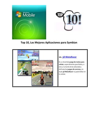 Top 10, Las Mejores Aplicaciones para Symbian



                              10. 3D MotoRacer

                              Es un divertido juego de motos para
                              celular, especialmente para Nokia, si
                              eres un amante de la velocidad y
                              disfrutas los juegos de carreras, sin
                              duda 3D MotoRacer no podrá faltar en
                              tu celular.
                              .
 