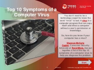 Top 10 Symptoms of a
Computer Virus
8/13/20131 Confidential | Copyright 2012 Trend Micro Inc.
You don’t need to be a
technology expert to know the
word “virus” is bad. A virus is a
computer program that can copy
itself and infect a computer
without a user’s permission or
knowledge.
So, how do you know if your
computer has a virus?
Shannon McCarty
Caplan, Consumer Security
Advocate at Trend Micro, has put
together a list of the top 10
symptoms of a computer virus to
help you diagnose the problem.
Start
 