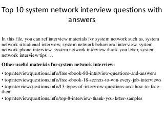 Top 10 system network interview questions with
answers
In this file, you can ref interview materials for system network such as, system
network situational interview, system network behavioral interview, system
network phone interview, system network interview thank you letter, system
network interview tips …
Other useful materials for system network interview:
• topinterviewquestions.info/free-ebook-80-interview-questions-and-answers
• topinterviewquestions.info/free-ebook-18-secrets-to-win-every-job-interviews
• topinterviewquestions.info/13-types-of-interview-questions-and-how-to-face-
them
• topinterviewquestions.info/top-8-interview-thank-you-letter-samples
 