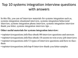 Top 10 systems integration interview questions
with answers
In this file, you can ref interview materials for systems integration such as,
systems integration situational interview, systems integration behavioral
interview, systems integration phone interview, systems integration interview
thank you letter, systems integration interview tips …
Other useful materials for systems integration interview:
• topinterviewquestions.info/free-ebook-80-interview-questions-and-answers
• topinterviewquestions.info/free-ebook-18-secrets-to-win-every-job-interviews
• topinterviewquestions.info/13-types-of-interview-questions-and-how-to-face-
them
• topinterviewquestions.info/top-8-interview-thank-you-letter-samples
 