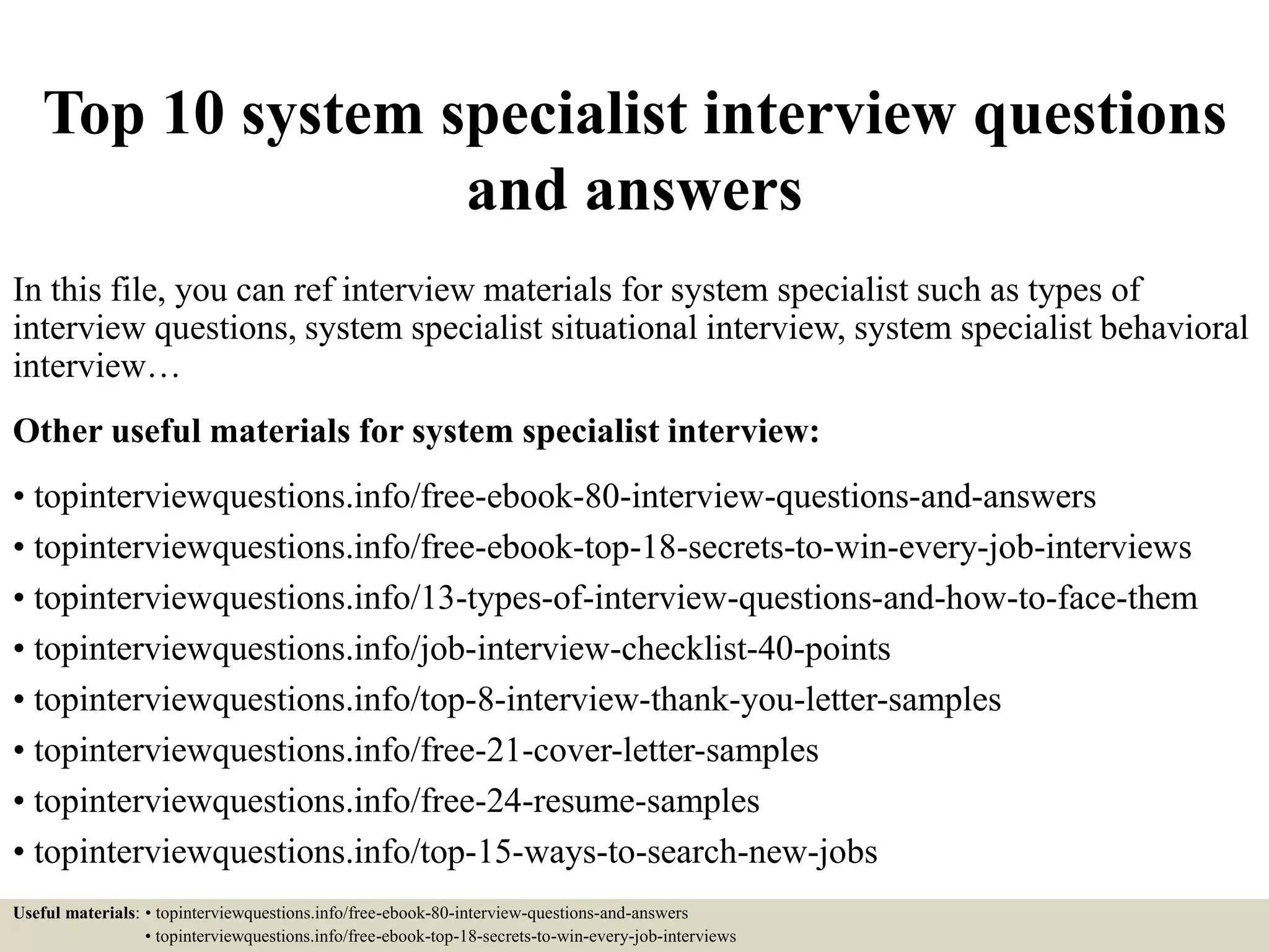 Top 10 system specialist interview questions
and answers
In this file, you can ref interview materials for system specialist such as types of
interview questions, system specialist situational interview, system specialist behavioral
interview…
Other useful materials for system specialist interview:
• topinterviewquestions.info/free-ebook-80-interview-questions-and-answers
• topinterviewquestions.info/free-ebook-top-18-secrets-to-win-every-job-interviews
• topinterviewquestions.info/13-types-of-interview-questions-and-how-to-face-them
• topinterviewquestions.info/job-interview-checklist-40-points
• topinterviewquestions.info/top-8-interview-thank-you-letter-samples
• topinterviewquestions.info/free-21-cover-letter-samples
• topinterviewquestions.info/free-24-resume-samples
• topinterviewquestions.info/top-15-ways-to-search-new-jobs
Useful materials: • topinterviewquestions.info/free-ebook-80-interview-questions-and-answers
• topinterviewquestions.info/free-ebook-top-18-secrets-to-win-every-job-interviews
 