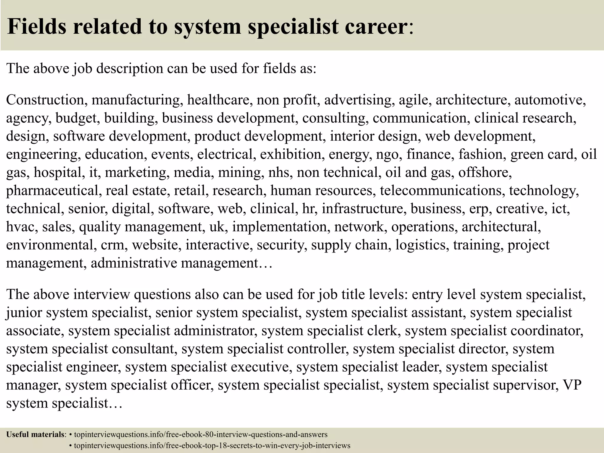 Fields related to system specialist career:
The above job description can be used for fields as:
Construction, manufacturing, healthcare, non profit, advertising, agile, architecture, automotive,
agency, budget, building, business development, consulting, communication, clinical research,
design, software development, product development, interior design, web development,
engineering, education, events, electrical, exhibition, energy, ngo, finance, fashion, green card, oil
gas, hospital, it, marketing, media, mining, nhs, non technical, oil and gas, offshore,
pharmaceutical, real estate, retail, research, human resources, telecommunications, technology,
technical, senior, digital, software, web, clinical, hr, infrastructure, business, erp, creative, ict,
hvac, sales, quality management, uk, implementation, network, operations, architectural,
environmental, crm, website, interactive, security, supply chain, logistics, training, project
management, administrative management…
The above interview questions also can be used for job title levels: entry level system specialist,
junior system specialist, senior system specialist, system specialist assistant, system specialist
associate, system specialist administrator, system specialist clerk, system specialist coordinator,
system specialist consultant, system specialist controller, system specialist director, system
specialist engineer, system specialist executive, system specialist leader, system specialist
manager, system specialist officer, system specialist specialist, system specialist supervisor, VP
system specialist…
Useful materials: • topinterviewquestions.info/free-ebook-80-interview-questions-and-answers
• topinterviewquestions.info/free-ebook-top-18-secrets-to-win-every-job-interviews
 