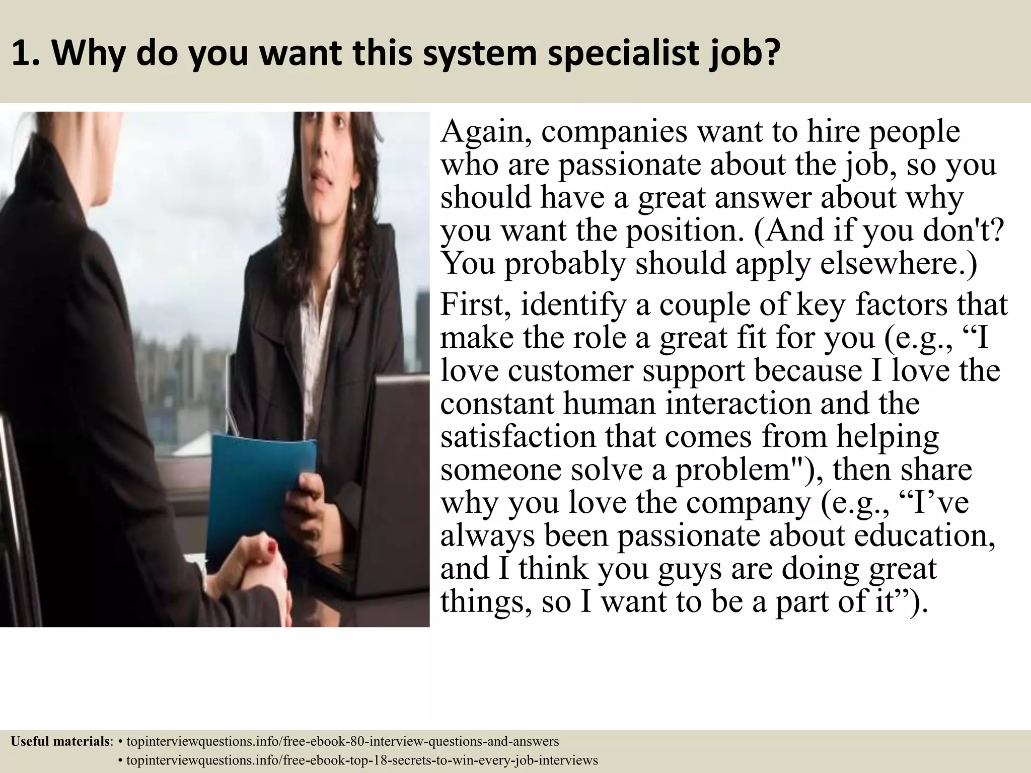 1. Why do you want this system specialist job?
Again, companies want to hire people
who are passionate about the job, so you
should have a great answer about why
you want the position. (And if you don't?
You probably should apply elsewhere.)
First, identify a couple of key factors that
make the role a great fit for you (e.g., “I
love customer support because I love the
constant human interaction and the
satisfaction that comes from helping
someone solve a problem"), then share
why you love the company (e.g., “I’ve
always been passionate about education,
and I think you guys are doing great
things, so I want to be a part of it”).
Useful materials: • topinterviewquestions.info/free-ebook-80-interview-questions-and-answers
• topinterviewquestions.info/free-ebook-top-18-secrets-to-win-every-job-interviews
 