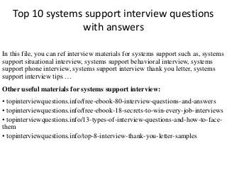 Top 10 systems support interview questions
with answers
In this file, you can ref interview materials for systems support such as, systems
support situational interview, systems support behavioral interview, systems
support phone interview, systems support interview thank you letter, systems
support interview tips …
Other useful materials for systems support interview:
• topinterviewquestions.info/free-ebook-80-interview-questions-and-answers
• topinterviewquestions.info/free-ebook-18-secrets-to-win-every-job-interviews
• topinterviewquestions.info/13-types-of-interview-questions-and-how-to-face-
them
• topinterviewquestions.info/top-8-interview-thank-you-letter-samples
 