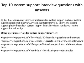 Top 10 system support interview questions with
answers
In this file, you can ref interview materials for system support such as, system
support situational interview, system support behavioral interview, system
support phone interview, system support interview thank you letter, system
support interview tips …
Other useful materials for system support interview:
• topinterviewquestions.info/free-ebook-80-interview-questions-and-answers
• topinterviewquestions.info/free-ebook-18-secrets-to-win-every-job-interviews
• topinterviewquestions.info/13-types-of-interview-questions-and-how-to-face-
them
• topinterviewquestions.info/top-8-interview-thank-you-letter-samples
 