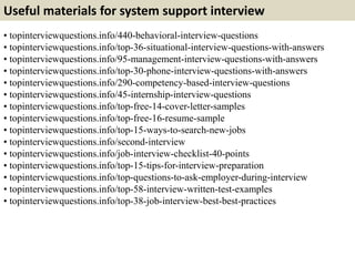 Useful materials for system support interview
• topinterviewquestions.info/440-behavioral-interview-questions
• topinterviewquestions.info/top-36-situational-interview-questions-with-answers
• topinterviewquestions.info/95-management-interview-questions-with-answers
• topinterviewquestions.info/top-30-phone-interview-questions-with-answers
• topinterviewquestions.info/290-competency-based-interview-questions
• topinterviewquestions.info/45-internship-interview-questions
• topinterviewquestions.info/top-free-14-cover-letter-samples
• topinterviewquestions.info/top-free-16-resume-sample
• topinterviewquestions.info/top-15-ways-to-search-new-jobs
• topinterviewquestions.info/second-interview
• topinterviewquestions.info/job-interview-checklist-40-points
• topinterviewquestions.info/top-15-tips-for-interview-preparation
• topinterviewquestions.info/top-questions-to-ask-employer-during-interview
• topinterviewquestions.info/top-58-interview-written-test-examples
• topinterviewquestions.info/top-38-job-interview-best-best-practices
 