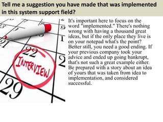 Tell me a suggestion you have made that was implemented
in this system support field?
It's important here to focus on the
word "implemented." There's nothing
wrong with having a thousand great
ideas, but if the only place they live is
on your notepad what's the point?
Better still, you need a good ending. If
your previous company took your
advice and ended up going bankrupt,
that's not such a great example either.
Be prepared with a story about an idea
of yours that was taken from idea to
implementation, and considered
successful.
 
