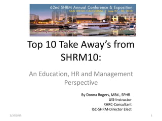 Top 10 Take Away’s from
SHRM10:
An Education, HR and Management
Perspective
By Donna Rogers, MEd., SPHR
UIS-Instructor
RHRC-Consultant
ISC-SHRM-Director Elect
1/30/2015 1
 