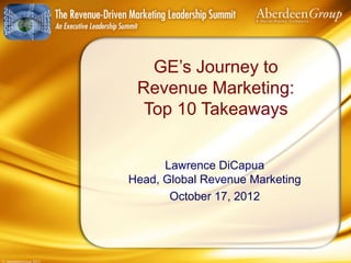 GE’s Journey to
                        Revenue Marketing:
                         Top 10 Takeaways


                             Lawrence DiCapua
                       Head, Global Revenue Marketing
                              October 17, 2012




© AberdeenGroup 2012
 