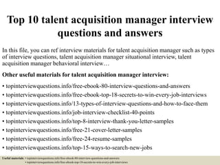 Top 10 talent acquisition manager interview
questions and answers
In this file, you can ref interview materials for talent acquisition manager such as types
of interview questions, talent acquisition manager situational interview, talent
acquisition manager behavioral interview…
Other useful materials for talent acquisition manager interview:
• topinterviewquestions.info/free-ebook-80-interview-questions-and-answers
• topinterviewquestions.info/free-ebook-top-18-secrets-to-win-every-job-interviews
• topinterviewquestions.info/13-types-of-interview-questions-and-how-to-face-them
• topinterviewquestions.info/job-interview-checklist-40-points
• topinterviewquestions.info/top-8-interview-thank-you-letter-samples
• topinterviewquestions.info/free-21-cover-letter-samples
• topinterviewquestions.info/free-24-resume-samples
• topinterviewquestions.info/top-15-ways-to-search-new-jobs
Useful materials: • topinterviewquestions.info/free-ebook-80-interview-questions-and-answers
• topinterviewquestions.info/free-ebook-top-18-secrets-to-win-every-job-interviews
 