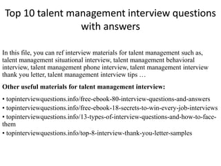 Top 10 talent management interview questions
with answers
In this file, you can ref interview materials for talent management such as,
talent management situational interview, talent management behavioral
interview, talent management phone interview, talent management interview
thank you letter, talent management interview tips …
Other useful materials for talent management interview:
• topinterviewquestions.info/free-ebook-80-interview-questions-and-answers
• topinterviewquestions.info/free-ebook-18-secrets-to-win-every-job-interviews
• topinterviewquestions.info/13-types-of-interview-questions-and-how-to-face-
them
• topinterviewquestions.info/top-8-interview-thank-you-letter-samples
 