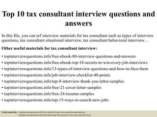 Top 10 tax consultant interview questions and
answers
In this file, you can ref interview materials for tax consultant such as types of interview
questions, tax consultant situational interview, tax consultant behavioral interview…
Other useful materials for tax consultant interview:
• topinterviewquestions.info/free-ebook-80-interview-questions-and-answers
• topinterviewquestions.info/free-ebook-top-18-secrets-to-win-every-job-interviews
• topinterviewquestions.info/13-types-of-interview-questions-and-how-to-face-them
• topinterviewquestions.info/job-interview-checklist-40-points
• topinterviewquestions.info/top-8-interview-thank-you-letter-samples
• topinterviewquestions.info/free-21-cover-letter-samples
• topinterviewquestions.info/free-24-resume-samples
• topinterviewquestions.info/top-15-ways-to-search-new-jobs
Useful materials: • topinterviewquestions.info/free-ebook-80-interview-questions-and-answers
• topinterviewquestions.info/free-ebook-top-18-secrets-to-win-every-job-interviews
 