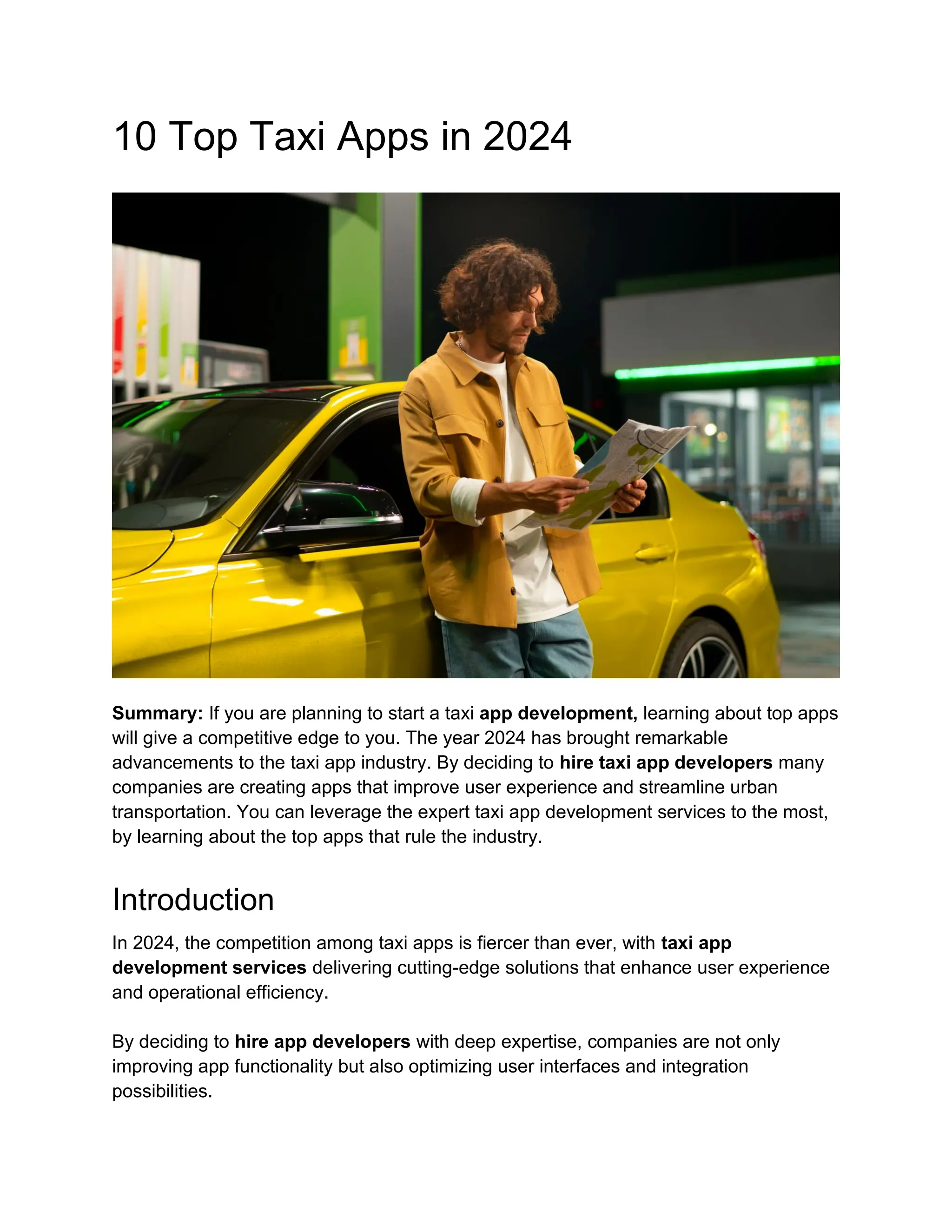 10 Top Taxi Apps in 2024
Summary: If you are planning to start a taxi app development, learning about top apps
will give a competitive edge to you. The year 2024 has brought remarkable
advancements to the taxi app industry. By deciding to hire taxi app developers many
companies are creating apps that improve user experience and streamline urban
transportation. You can leverage the expert taxi app development services to the most,
by learning about the top apps that rule the industry.
Introduction
In 2024, the competition among taxi apps is fiercer than ever, with taxi app
development services delivering cutting-edge solutions that enhance user experience
and operational efficiency.
By deciding to hire app developers with deep expertise, companies are not only
improving app functionality but also optimizing user interfaces and integration
possibilities.
 