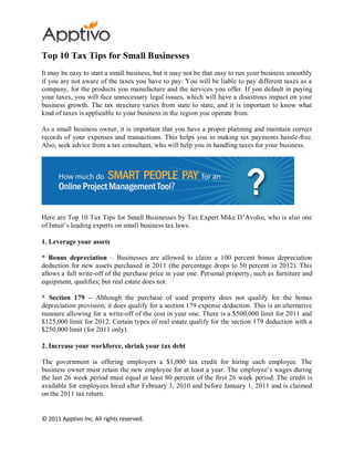 Top 10 Tax Tips for Small Businesses
It may be easy to start a small business, but it may not be that easy to run your business smoothly
if you are not aware of the taxes you have to pay. You will be liable to pay different taxes as a
company, for the products you manufacture and the services you offer. If you default in paying
your taxes, you will face unnecessary legal issues, which will have a disastrous impact on your
business growth. The tax structure varies from state to state, and it is important to know what
kind of taxes is applicable to your business in the region you operate from.

As a small business owner, it is important that you have a proper planning and maintain correct
records of your expenses and transactions. This helps you in making tax payments hassle-free.
Also, seek advice from a tax consultant, who will help you in handling taxes for your business.




Here are Top 10 Tax Tips for Small Businesses by Tax Expert Mike D’Avolio, who is also one
of Intuit’s leading experts on small business tax laws.

1. Leverage your assets

* Bonus depreciation – Businesses are allowed to claim a 100 percent bonus depreciation
deduction for new assets purchased in 2011 (the percentage drops to 50 percent in 2012). This
allows a full write-off of the purchase price in year one. Personal property, such as furniture and
equipment, qualifies; but real estate does not.

* Section 179 – Although the purchase of used property does not qualify for the bonus
depreciation provision, it does qualify for a section 179 expense deduction. This is an alternative
measure allowing for a write-off of the cost in year one. There is a $500,000 limit for 2011 and
$125,000 limit for 2012. Certain types of real estate qualify for the section 179 deduction with a
$250,000 limit (for 2011 only).

2. Increase your workforce, shrink your tax debt

The government is offering employers a $1,000 tax credit for hiring each employee. The
business owner must retain the new employee for at least a year. The employee’s wages during
the last 26 week period must equal at least 80 percent of the first 26 week period. The credit is
available for employees hired after February 3, 2010 and before January 1, 2011 and is claimed
on the 2011 tax return.


© 2011 Apptivo Inc. All rights reserved.
 