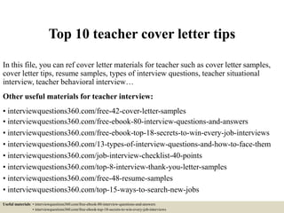 Top 10 teacher cover letter tips
In this file, you can ref cover letter materials for teacher such as cover letter samples,
cover letter tips, resume samples, types of interview questions, teacher situational
interview, teacher behavioral interview…
Other useful materials for teacher interview:
• interviewquestions360.com/free-42-cover-letter-samples
• interviewquestions360.com/free-ebook-80-interview-questions-and-answers
• interviewquestions360.com/free-ebook-top-18-secrets-to-win-every-job-interviews
• interviewquestions360.com/13-types-of-interview-questions-and-how-to-face-them
• interviewquestions360.com/job-interview-checklist-40-points
• interviewquestions360.com/top-8-interview-thank-you-letter-samples
• interviewquestions360.com/free-48-resume-samples
• interviewquestions360.com/top-15-ways-to-search-new-jobs
Useful materials: • interviewquestions360.com/free-ebook-80-interview-questions-and-answers
• interviewquestions360.com/free-ebook-top-18-secrets-to-win-every-job-interviews
 