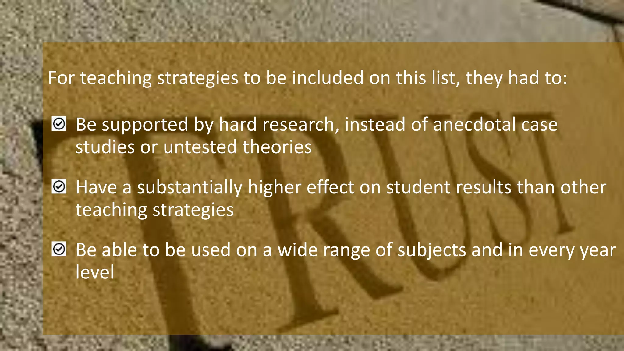 For teaching strategies to be included on this list, they had to:
Be supported by hard research, instead of anecdotal case
studies or untested theories
Have a substantially higher effect on student results than other
teaching strategies
Be able to be used on a wide range of subjects and in every year
level