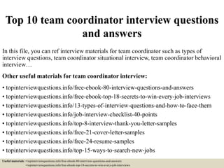 Top 10 team coordinator interview questions
and answers
In this file, you can ref interview materials for team coordinator such as types of
interview questions, team coordinator situational interview, team coordinator behavioral
interview…
Other useful materials for team coordinator interview:
• topinterviewquestions.info/free-ebook-80-interview-questions-and-answers
• topinterviewquestions.info/free-ebook-top-18-secrets-to-win-every-job-interviews
• topinterviewquestions.info/13-types-of-interview-questions-and-how-to-face-them
• topinterviewquestions.info/job-interview-checklist-40-points
• topinterviewquestions.info/top-8-interview-thank-you-letter-samples
• topinterviewquestions.info/free-21-cover-letter-samples
• topinterviewquestions.info/free-24-resume-samples
• topinterviewquestions.info/top-15-ways-to-search-new-jobs
Useful materials: • topinterviewquestions.info/free-ebook-80-interview-questions-and-answers
• topinterviewquestions.info/free-ebook-top-18-secrets-to-win-every-job-interviews
 