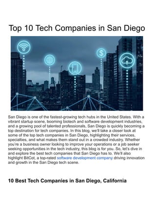Top 10 Tech Companies in San Diego
San Diego is one of the fastest-growing tech hubs in the United States. With a
vibrant startup scene, booming biotech and software development industries,
and a growing pool of talented professionals, San Diego is quickly becoming a
top destination for tech companies. In this blog, we’ll take a closer look at
some of the top tech companies in San Diego, highlighting their services,
specialties, and what makes them stand out in a crowded industry. Whether
you’re a business owner looking to improve your operations or a job seeker
seeking opportunities in the tech industry, this blog is for you. So, let’s dive in
and explore the best tech companies that San Diego has to. We’ll also
highlight BitCot, a top-rated software development company driving innovation
and growth in the San Diego tech scene.
10 Best Tech Companies in San Diego, California
 
