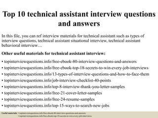 Top 10 technical assistant interview questions
and answers
In this file, you can ref interview materials for technical assistant such as types of
interview questions, technical assistant situational interview, technical assistant
behavioral interview…
Other useful materials for technical assistant interview:
• topinterviewquestions.info/free-ebook-80-interview-questions-and-answers
• topinterviewquestions.info/free-ebook-top-18-secrets-to-win-every-job-interviews
• topinterviewquestions.info/13-types-of-interview-questions-and-how-to-face-them
• topinterviewquestions.info/job-interview-checklist-40-points
• topinterviewquestions.info/top-8-interview-thank-you-letter-samples
• topinterviewquestions.info/free-21-cover-letter-samples
• topinterviewquestions.info/free-24-resume-samples
• topinterviewquestions.info/top-15-ways-to-search-new-jobs
Useful materials: • topinterviewquestions.info/free-ebook-80-interview-questions-and-answers
• topinterviewquestions.info/free-ebook-top-18-secrets-to-win-every-job-interviews
 
