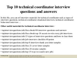 Top 10 technical coordinator interview
questions and answers
In this file, you can ref interview materials for technical coordinator such as types of
interview questions, technical coordinator situational interview, technical coordinator
behavioral interview…
Other useful materials for technical coordinator interview:
• topinterviewquestions.info/free-ebook-80-interview-questions-and-answers
• topinterviewquestions.info/free-ebook-top-18-secrets-to-win-every-job-interviews
• topinterviewquestions.info/13-types-of-interview-questions-and-how-to-face-them
• topinterviewquestions.info/job-interview-checklist-40-points
• topinterviewquestions.info/top-8-interview-thank-you-letter-samples
• topinterviewquestions.info/free-21-cover-letter-samples
• topinterviewquestions.info/free-24-resume-samples
• topinterviewquestions.info/top-15-ways-to-search-new-jobs
Useful materials: • topinterviewquestions.info/free-ebook-80-interview-questions-and-answers
• topinterviewquestions.info/free-ebook-top-18-secrets-to-win-every-job-interviews
 