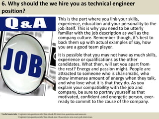 6. Why should the we hire you as technical engineer
position?
This is the part where you link your skills,
experience, education and your personality to the
job itself. This is why you need to be utterly
familiar with the job description as well as the
company culture. Remember though, it’s best to
back them up with actual examples of say, how
you are a good team player.
It is possible that you may not have as much skills,
experience or qualifications as the other
candidates. What then, will set you apart from
the rest? Energy and passion might. People are
attracted to someone who is charismatic, who
show immense amount of energy when they talk,
and who love what it is that they do. As you
explain your compatibility with the job and
company, be sure to portray yourself as that
motivated, confident and energetic person, ever-
ready to commit to the cause of the company.
Useful materials: • topinterviewquestions.info/free-ebook-80-interview-questions-and-answers
• topinterviewquestions.info/free-ebook-top-18-secrets-to-win-every-job-interviews
 