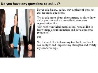 Do you have any questions to ask us?
Never ask Salary, perks, leave, place of posting,
etc. regarded questions.
Try to ask more about the company to show how
early you can make a contribution to your
organization like
“Sir, with your kind permission I would like to
know more about induction and developmental
programs?”
OR
Sir, I would like to have my feedback, so that I
can analyze and improve my strengths and rectify
my shortcomings.
 