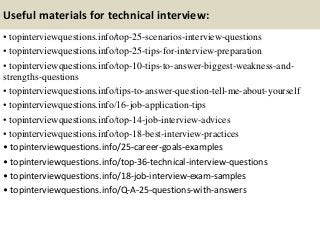 Useful materials for technical interview:
• topinterviewquestions.info/top-25-scenarios-interview-questions
• topinterviewquestions.info/top-25-tips-for-interview-preparation
• topinterviewquestions.info/top-10-tips-to-answer-biggest-weakness-and-
strengths-questions
• topinterviewquestions.info/tips-to-answer-question-tell-me-about-yourself
• topinterviewquestions.info/16-job-application-tips
• topinterviewquestions.info/top-14-job-interview-advices
• topinterviewquestions.info/top-18-best-interview-practices
• topinterviewquestions.info/25-career-goals-examples
• topinterviewquestions.info/top-36-technical-interview-questions
• topinterviewquestions.info/18-job-interview-exam-samples
• topinterviewquestions.info/Q-A-25-questions-with-answers
 