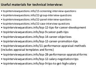 Useful materials for technical interview:
• topinterviewquestions.info/15-screening-interview-questions
• topinterviewquestions.info/22-group-interview-questions
• topinterviewquestions.info/22-panel-interview-questions
• topinterviewquestions.info/22-case-interview-questions
• topinterviewquestions.info/top-12-tips-for-career-development
• topinterviewquestions.info/top-9-career-path-tips
• topinterviewquestions.info/top-14-career-objectives
• topinterviewquestions.info/top-12-career-promotion-tips
• topinterviewquestions.info/11-performance-appraisal-methods
(includes appraisal templates and forms)
• topinterviewquestions.info/top-28-performance-appraisal-forms
• topinterviewquestions.info/top-12-salary-negotiation-tips
• topinterviewquestions.info/top-9-tips-to-get-high-salary
 