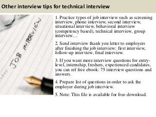 Other interview tips for technical interview
1. Practice types of job interview such as screening
interview, phone interview, second interview,
situational interview, behavioral interview
(competency based), technical interview, group
interview…
2. Send interview thank you letter to employers
after finishing the job interview: first interview,
follow-up interview, final interview.
3. If you want more interview questions for entry-
level, internship, freshers, experienced candidates,
you can ref free ebook: 75 interview questions and
answers.
4. Prepare list of questions in order to ask the
employer during job interview.
5. Note: This file is available for free download.
 