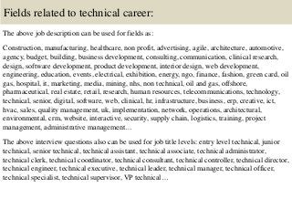 Fields related to technical career:
The above job description can be used for fields as:
Construction, manufacturing, healthcare, non profit, advertising, agile, architecture, automotive,
agency, budget, building, business development, consulting, communication, clinical research,
design, software development, product development, interior design, web development,
engineering, education, events, electrical, exhibition, energy, ngo, finance, fashion, green card, oil
gas, hospital, it, marketing, media, mining, nhs, non technical, oil and gas, offshore,
pharmaceutical, real estate, retail, research, human resources, telecommunications, technology,
technical, senior, digital, software, web, clinical, hr, infrastructure, business, erp, creative, ict,
hvac, sales, quality management, uk, implementation, network, operations, architectural,
environmental, crm, website, interactive, security, supply chain, logistics, training, project
management, administrative management…
The above interview questions also can be used for job title levels: entry level technical, junior
technical, senior technical, technical assistant, technical associate, technical administrator,
technical clerk, technical coordinator, technical consultant, technical controller, technical director,
technical engineer, technical executive, technical leader, technical manager, technical officer,
technical specialist, technical supervisor, VP technical…
 