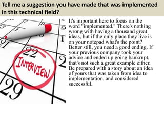 Tell me a suggestion you have made that was implemented
in this technical field?
It's important here to focus on the
word "implemented." There's nothing
wrong with having a thousand great
ideas, but if the only place they live is
on your notepad what's the point?
Better still, you need a good ending. If
your previous company took your
advice and ended up going bankrupt,
that's not such a great example either.
Be prepared with a story about an idea
of yours that was taken from idea to
implementation, and considered
successful.
 