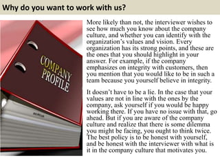 Why do you want to work with us?
More likely than not, the interviewer wishes to
see how much you know about the company
culture, and whether you can identify with the
organization’s values and vision. Every
organization has its strong points, and these are
the ones that you should highlight in your
answer. For example, if the company
emphasizes on integrity with customers, then
you mention that you would like to be in such a
team because you yourself believe in integrity.
It doesn’t have to be a lie. In the case that your
values are not in line with the ones by the
company, ask yourself if you would be happy
working there. If you have no issue with that, go
ahead. But if you are aware of the company
culture and realize that there is some dilemma
you might be facing, you ought to think twice.
The best policy is to be honest with yourself,
and be honest with the interviewer with what is
it in the company culture that motivates you.
 