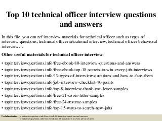 Top 10 technical officer interview questions
and answers
In this file, you can ref interview materials for technical officer such as types of
interview questions, technical officer situational interview, technical officer behavioral
interview…
Other useful materials for technical officer interview:
• topinterviewquestions.info/free-ebook-80-interview-questions-and-answers
• topinterviewquestions.info/free-ebook-top-18-secrets-to-win-every-job-interviews
• topinterviewquestions.info/13-types-of-interview-questions-and-how-to-face-them
• topinterviewquestions.info/job-interview-checklist-40-points
• topinterviewquestions.info/top-8-interview-thank-you-letter-samples
• topinterviewquestions.info/free-21-cover-letter-samples
• topinterviewquestions.info/free-24-resume-samples
• topinterviewquestions.info/top-15-ways-to-search-new-jobs
Useful materials: • topinterviewquestions.info/free-ebook-80-interview-questions-and-answers
• topinterviewquestions.info/free-ebook-top-18-secrets-to-win-every-job-interviews
 