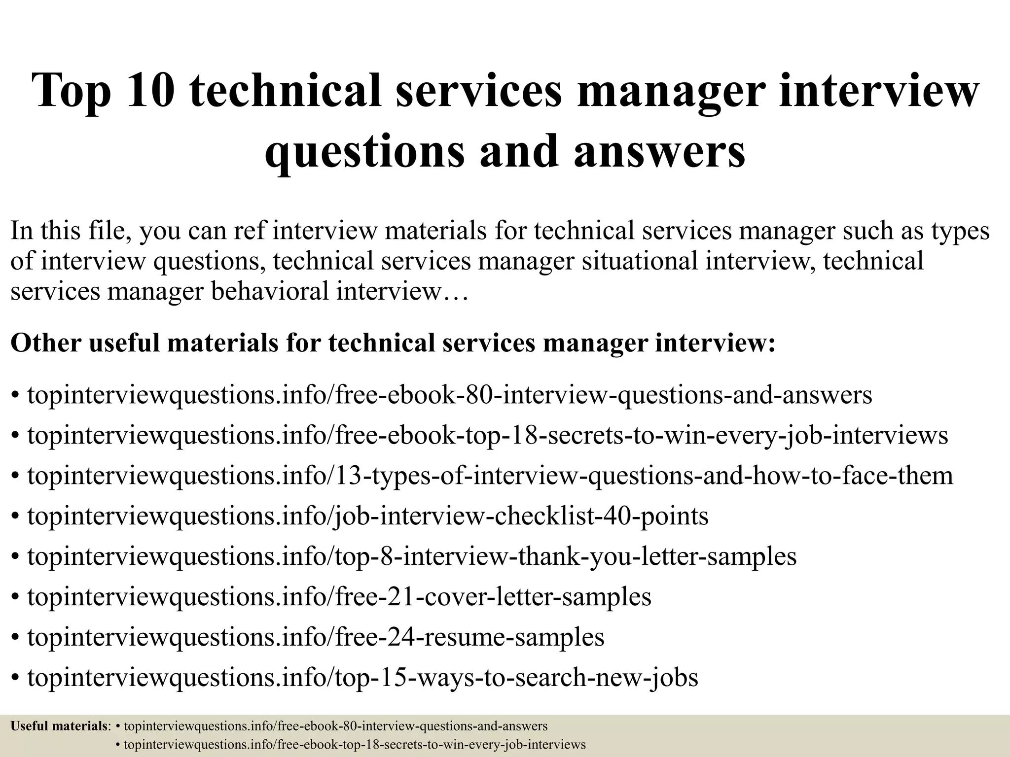 Top 10 technical services manager interview
questions and answers
In this file, you can ref interview materials for technical services manager such as types
of interview questions, technical services manager situational interview, technical
services manager behavioral interview…
Other useful materials for technical services manager interview:
• topinterviewquestions.info/free-ebook-80-interview-questions-and-answers
• topinterviewquestions.info/free-ebook-top-18-secrets-to-win-every-job-interviews
• topinterviewquestions.info/13-types-of-interview-questions-and-how-to-face-them
• topinterviewquestions.info/job-interview-checklist-40-points
• topinterviewquestions.info/top-8-interview-thank-you-letter-samples
• topinterviewquestions.info/free-21-cover-letter-samples
• topinterviewquestions.info/free-24-resume-samples
• topinterviewquestions.info/top-15-ways-to-search-new-jobs
Useful materials: • topinterviewquestions.info/free-ebook-80-interview-questions-and-answers
• topinterviewquestions.info/free-ebook-top-18-secrets-to-win-every-job-interviews
 