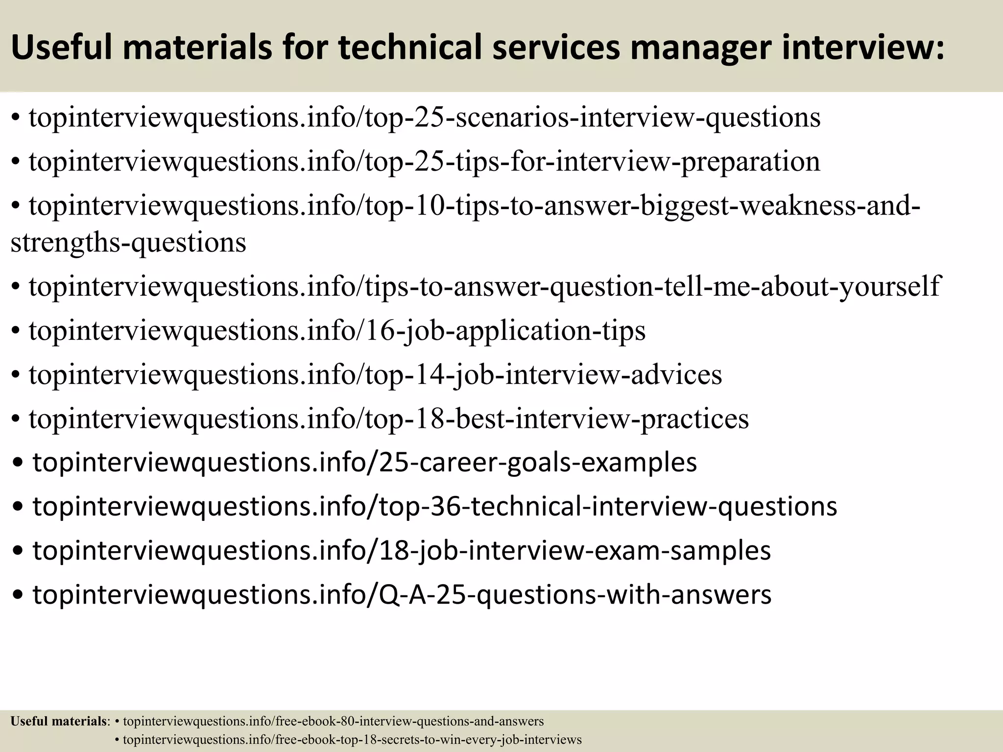 Useful materials for technical services manager interview:
• topinterviewquestions.info/top-25-scenarios-interview-questions
• topinterviewquestions.info/top-25-tips-for-interview-preparation
• topinterviewquestions.info/top-10-tips-to-answer-biggest-weakness-and-
strengths-questions
• topinterviewquestions.info/tips-to-answer-question-tell-me-about-yourself
• topinterviewquestions.info/16-job-application-tips
• topinterviewquestions.info/top-14-job-interview-advices
• topinterviewquestions.info/top-18-best-interview-practices
• topinterviewquestions.info/25-career-goals-examples
• topinterviewquestions.info/top-36-technical-interview-questions
• topinterviewquestions.info/18-job-interview-exam-samples
• topinterviewquestions.info/Q-A-25-questions-with-answers
Useful materials: • topinterviewquestions.info/free-ebook-80-interview-questions-and-answers
• topinterviewquestions.info/free-ebook-top-18-secrets-to-win-every-job-interviews
 