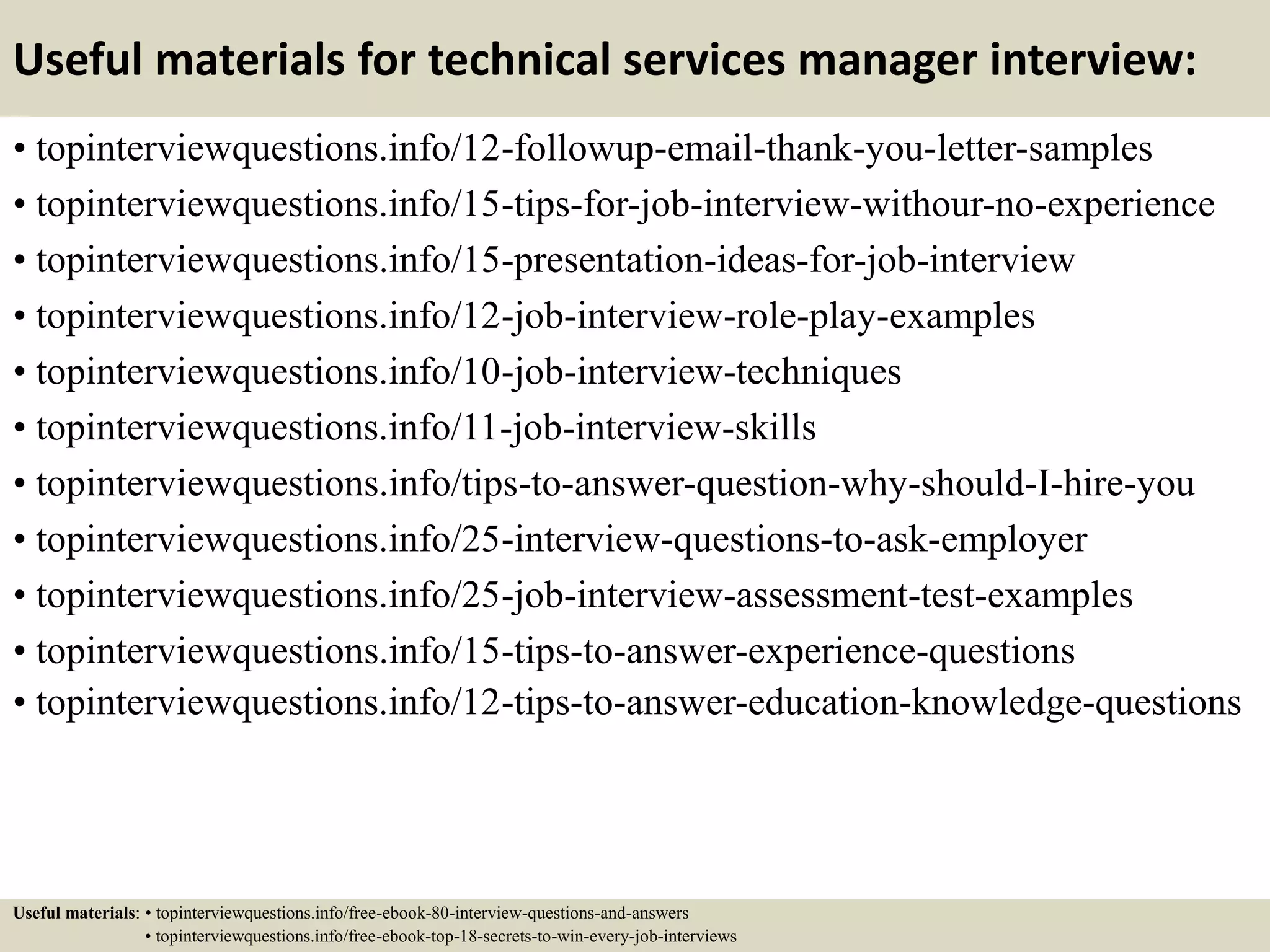 Useful materials for technical services manager interview:
• topinterviewquestions.info/12-followup-email-thank-you-letter-samples
• topinterviewquestions.info/15-tips-for-job-interview-withour-no-experience
• topinterviewquestions.info/15-presentation-ideas-for-job-interview
• topinterviewquestions.info/12-job-interview-role-play-examples
• topinterviewquestions.info/10-job-interview-techniques
• topinterviewquestions.info/11-job-interview-skills
• topinterviewquestions.info/tips-to-answer-question-why-should-I-hire-you
• topinterviewquestions.info/25-interview-questions-to-ask-employer
• topinterviewquestions.info/25-job-interview-assessment-test-examples
• topinterviewquestions.info/15-tips-to-answer-experience-questions
• topinterviewquestions.info/12-tips-to-answer-education-knowledge-questions
Useful materials: • topinterviewquestions.info/free-ebook-80-interview-questions-and-answers
• topinterviewquestions.info/free-ebook-top-18-secrets-to-win-every-job-interviews
 